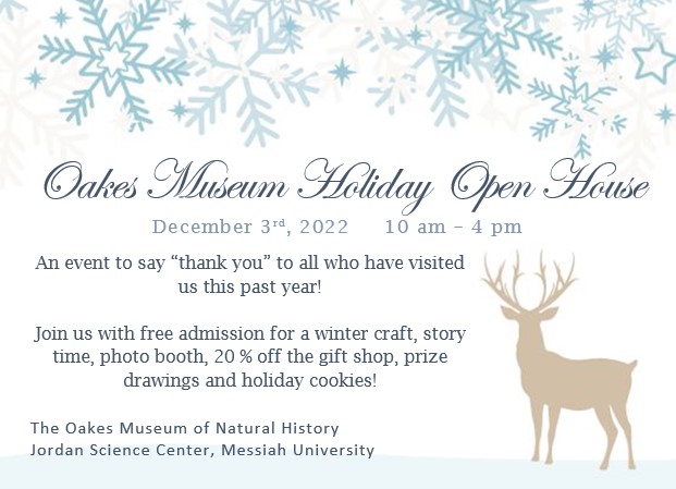 Oakes Museum Holiday Open House
December 3rd, 2022     10 am – 4 pm
An event to say “thank you” to all who have visited us this past year!

Join us with free admission for a winter craft, story time, photo booth, 20 % off the gift shop, prize drawings and holiday cookies!

The Oakes Museum of Natural History
Jordan Science Center, Messiah University
