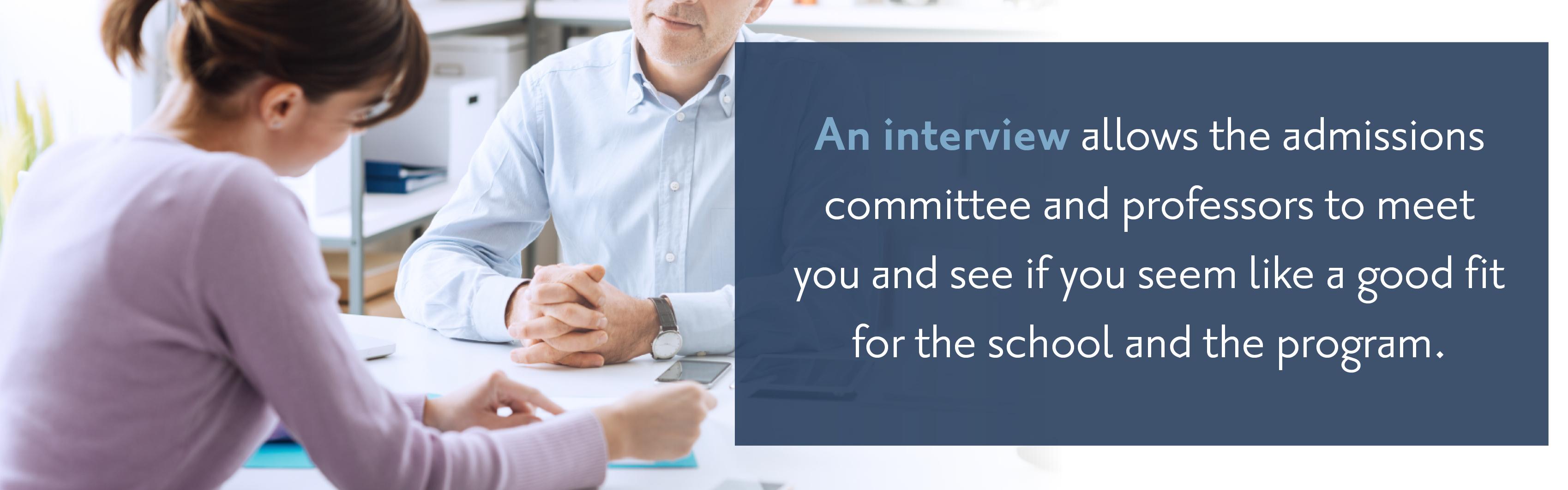 An interview allows the admissions committee and professors to meet you and see if you seem like a good fit for the school and the program